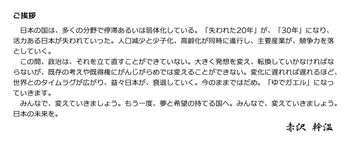 ご挨拶 日本の国は、多くの分野で停滞あるいは弱体化している。「失われた20年」が、「30年」になり、活力ある日本が失われていった。人口減少と少子化、高齢化が同時に進行し、主要産業が、競争力を落としていく。この間、政治は、それを立て直すことができていない。大きく発想を変え、転換していかなければならないが、既存の考えや既得権にがんじがらめでは変えることができない。変化に遅れれば遅れるほど、世界とのタイムラグが広がり、益々日本が、衰退していく。今のままではだめ。「ゆでガエル」になっていきます。みんなで、変えていきましょう。もう一度、夢と希望の持てる国へ。みんなで、変えていきましょう。日本の未来を。赤沢幹温